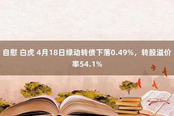 自慰 白虎 4月18日绿动转债下落0.49%，转股溢价率54.1%