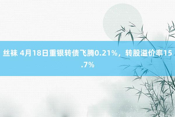 丝袜 4月18日重银转债飞腾0.21%，转股溢价率15.7%