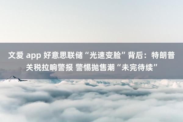 文爱 app 好意思联储“光速变脸”背后：特朗普关税拉响警报 警惕抛售潮“未完待续”