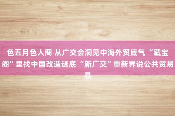 色五月色人阁 从广交会洞见中海外贸底气 “藏宝阁”里找中国改造谜底 “新广交”重新界说公共贸易