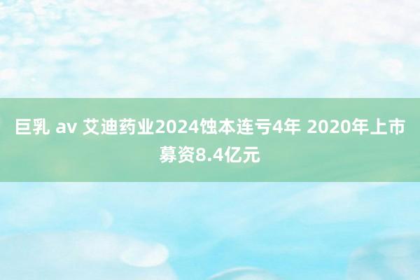 巨乳 av 艾迪药业2024蚀本连亏4年 2020年上市募资8.4亿元