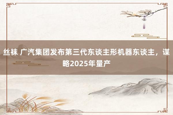丝袜 广汽集团发布第三代东谈主形机器东谈主，谋略2025年量产