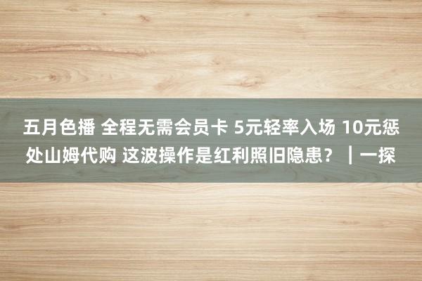 五月色播 全程无需会员卡 5元轻率入场 10元惩处山姆代购 这波操作是红利照旧隐患？︱一探