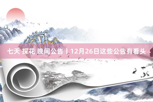七天 探花 晚间公告丨12月26日这些公告有看头