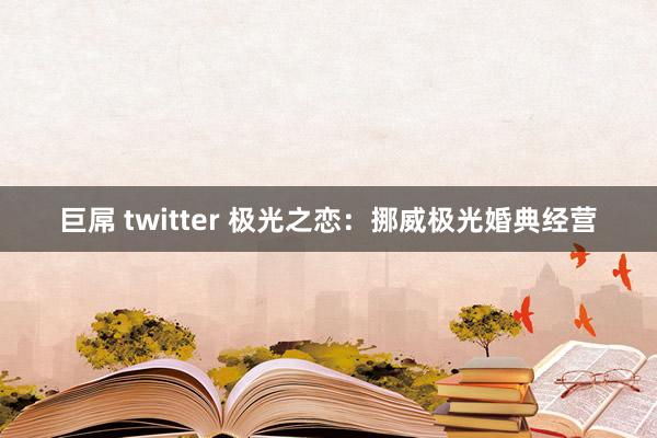 巨屌 twitter 极光之恋：挪威极光婚典经营