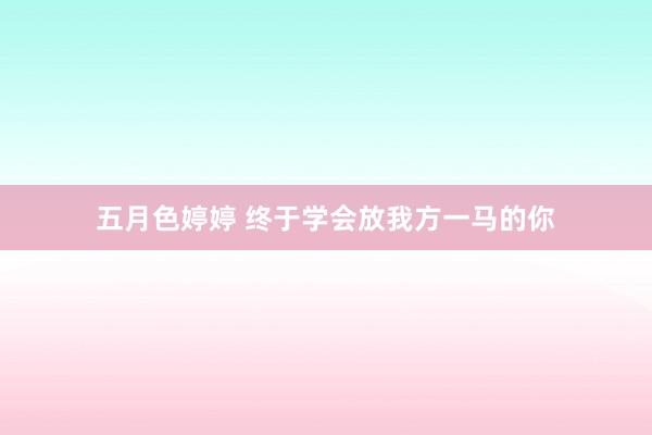五月色婷婷 终于学会放我方一马的你