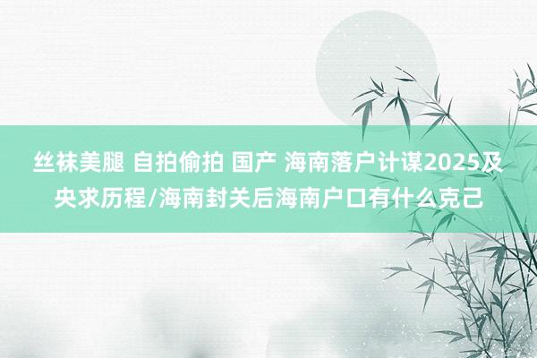 丝袜美腿 自拍偷拍 国产 海南落户计谋2025及央求历程/海南封关后海南户口有什么克己
