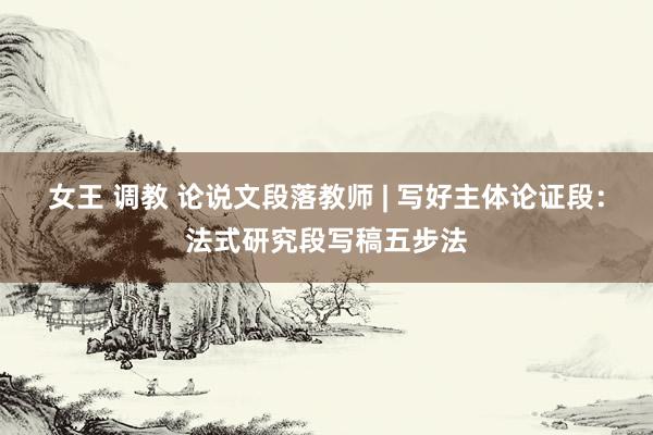 女王 调教 论说文段落教师 | 写好主体论证段：法式研究段写稿五步法