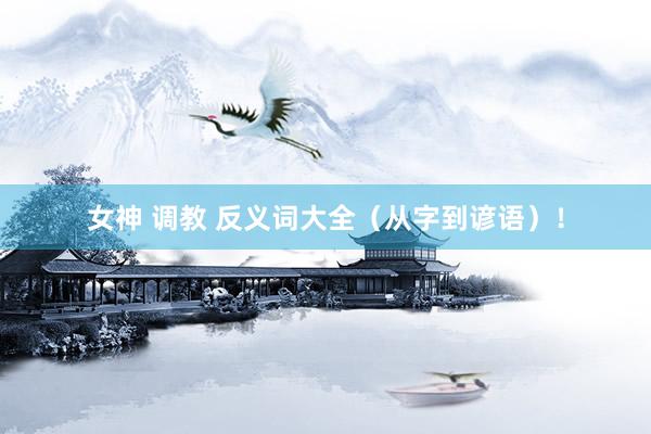 女神 调教 反义词大全（从字到谚语）！