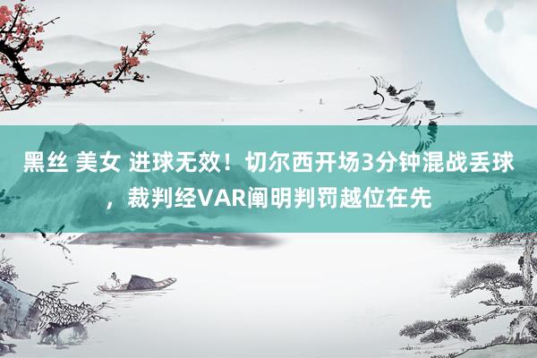 黑丝 美女 进球无效！切尔西开场3分钟混战丢球，裁判经VAR阐明判罚越位在先