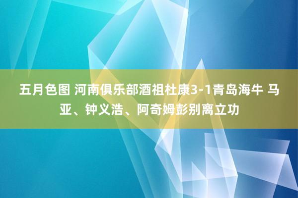 五月色图 河南俱乐部酒祖杜康3-1青岛海牛 马亚、钟义浩、阿奇姆彭别离立功