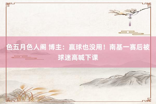 色五月色人阁 博主：赢球也没用！南基一赛后被球迷高喊下课