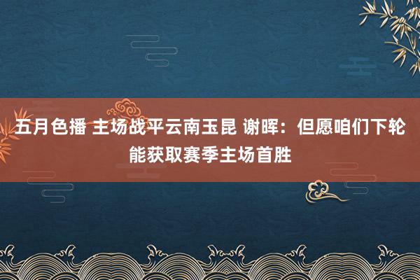 五月色播 主场战平云南玉昆 谢晖：但愿咱们下轮能获取赛季主场首胜