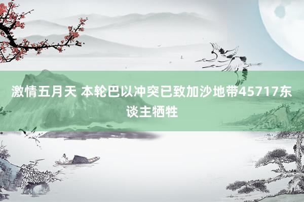 激情五月天 本轮巴以冲突已致加沙地带45717东谈主牺牲