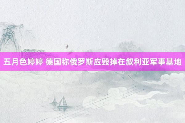五月色婷婷 德国称俄罗斯应毁掉在叙利亚军事基地