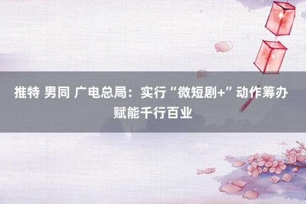 推特 男同 广电总局：实行“微短剧+”动作筹办 赋能千行百业