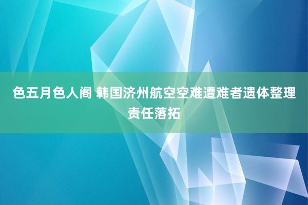 色五月色人阁 韩国济州航空空难遭难者遗体整理责任落拓