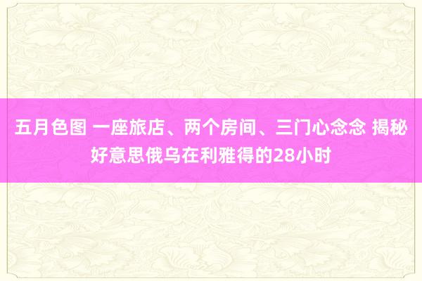 五月色图 一座旅店、两个房间、三门心念念 揭秘好意思俄乌在利雅得的28小时