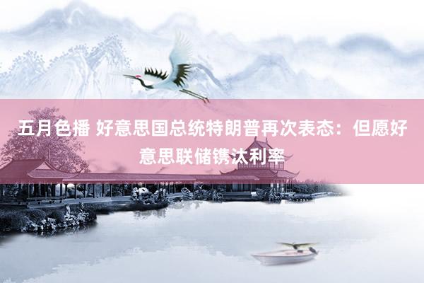 五月色播 好意思国总统特朗普再次表态：但愿好意思联储镌汰利率
