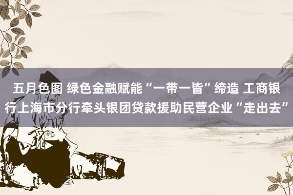 五月色图 绿色金融赋能“一带一皆”缔造 工商银行上海市分行牵头银团贷款援助民营企业“走出去”
