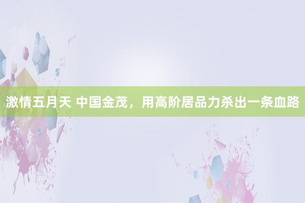 激情五月天 中国金茂，用高阶居品力杀出一条血路