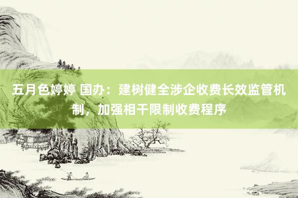 五月色婷婷 国办：建树健全涉企收费长效监管机制，加强相干限制收费程序