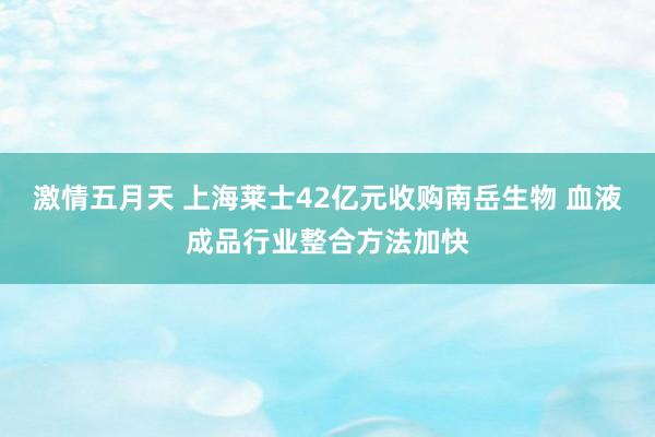 激情五月天 上海莱士42亿元收购南岳生物 血液成品行业整合方法加快