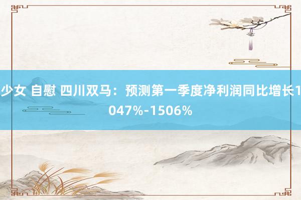 少女 自慰 四川双马：预测第一季度净利润同比增长1047%-1506%