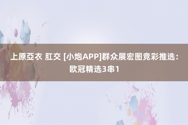上原亞衣 肛交 [小炮APP]群众展宏图竞彩推选：欧冠精选3串1