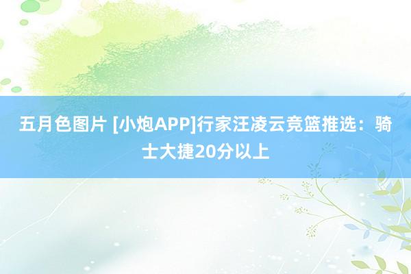 五月色图片 [小炮APP]行家汪凌云竞篮推选：骑士大捷20分以上