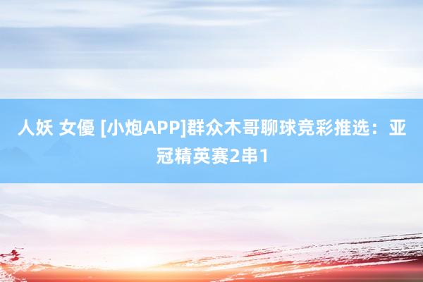 人妖 女優 [小炮APP]群众木哥聊球竞彩推选：亚冠精英赛2串1