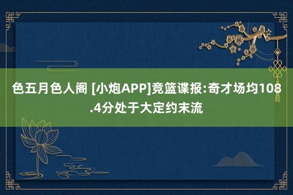 色五月色人阁 [小炮APP]竞篮谍报:奇才场均108.4分处于大定约末流