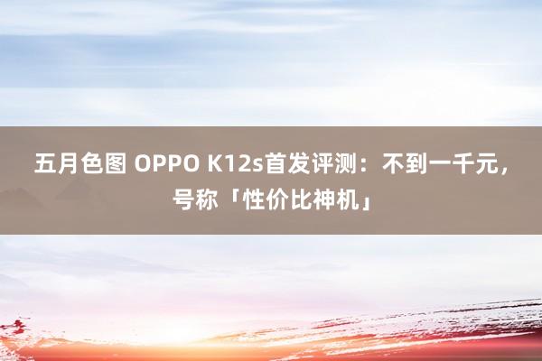 五月色图 OPPO K12s首发评测：不到一千元，号称「性价比神机」