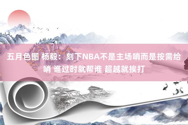 五月色图 杨毅：刻下NBA不是主场哨而是按需给哨 谁过时就帮谁 超越就挨打