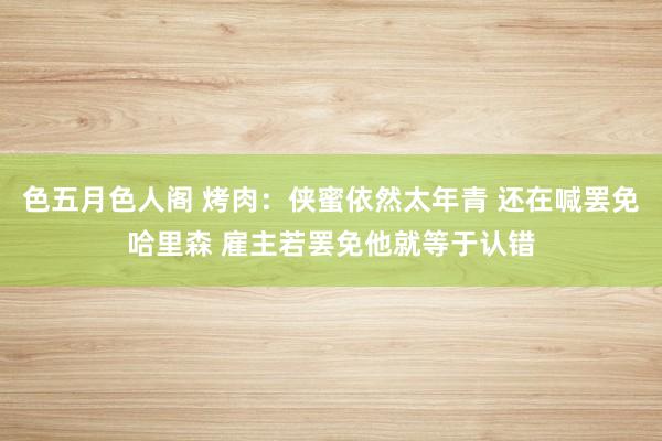 色五月色人阁 烤肉:侠蜜依然太年青 还在喊罢免哈里森 雇主若罢免他就等于认错