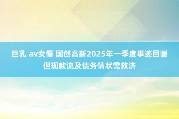 巨乳 av女優 国创高新2025年一季度事迹回暖但现款流及债务情状需救济