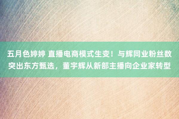 五月色婷婷 直播电商模式生变！与辉同业粉丝数突出东方甄选，董宇辉从新部主播向企业家转型