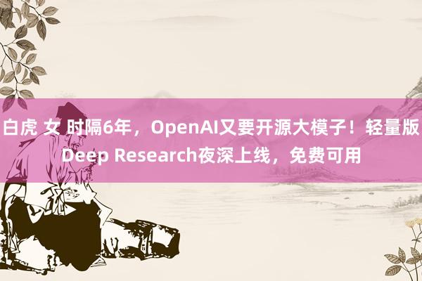 白虎 女 时隔6年，OpenAI又要开源大模子！轻量版Deep Research夜深上线，免费可用