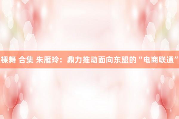 裸舞 合集 朱雁玲：鼎力推动面向东盟的“电商联通”