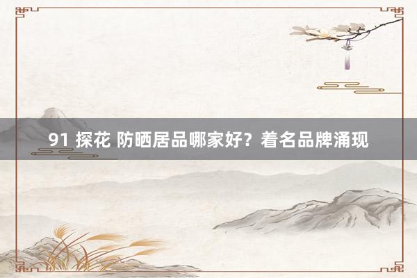 91 探花 防晒居品哪家好？着名品牌涌现