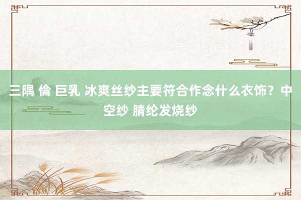 三隅 倫 巨乳 冰爽丝纱主要符合作念什么衣饰？中空纱 腈纶发烧纱