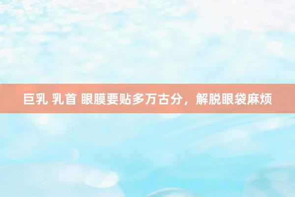巨乳 乳首 眼膜要贴多万古分，解脱眼袋麻烦