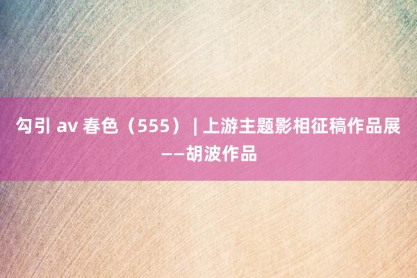 勾引 av 春色（555） | 上游主题影相征稿作品展——胡波作品