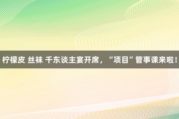 柠檬皮 丝袜 千东谈主宴开席，“项目”管事课来啦！