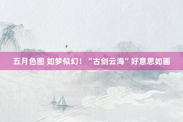 五月色图 如梦似幻！“古剑云海”好意思如画