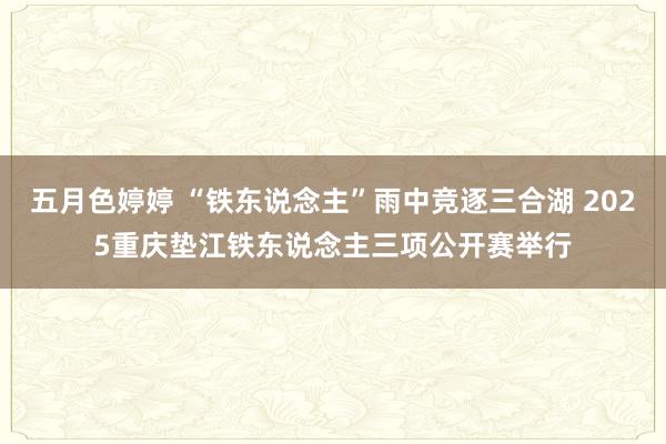五月色婷婷 “铁东说念主”雨中竞逐三合湖 2025重庆垫江铁东说念主三项公开赛举行
