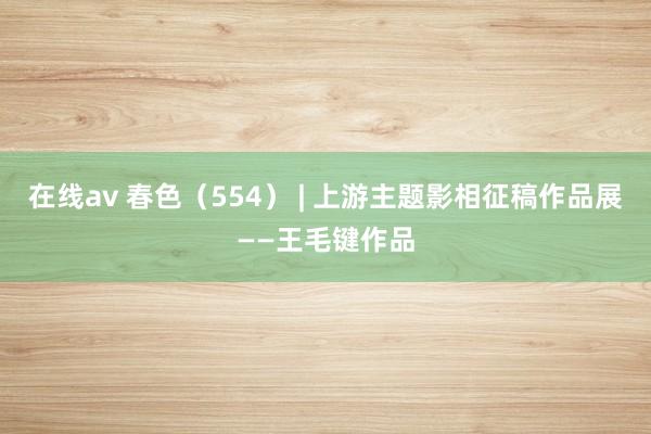 在线av 春色（554） | 上游主题影相征稿作品展——王毛键作品