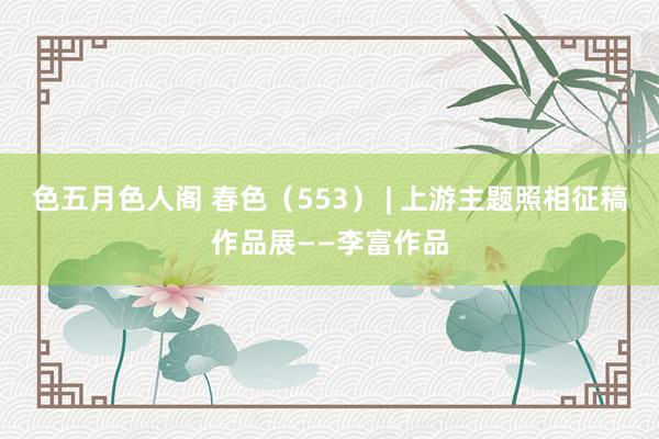 色五月色人阁 春色（553） | 上游主题照相征稿作品展——李富作品