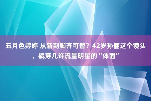 五月色婷婷 从新到脚齐可替？42岁孙俪这个镜头，戳穿几许流量明星的“体面”