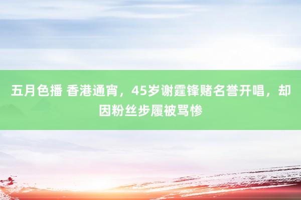 五月色播 香港通宵，45岁谢霆锋赌名誉开唱，却因粉丝步履被骂惨